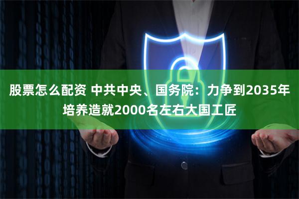 股票怎么配资 中共中央、国务院：力争到2035年培养造就2000名左右大国工匠