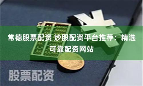 常德股票配资 炒股配资平台推荐：精选可靠配资网站