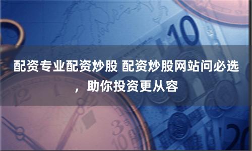 配资专业配资炒股 配资炒股网站问必选，助你投资更从容