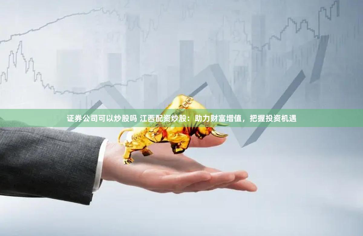 证券公司可以炒股吗 江西配资炒股：助力财富增值，把握投资机遇