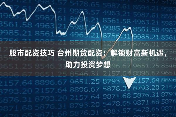股市配资技巧 台州期货配资：解锁财富新机遇，助力投资梦想