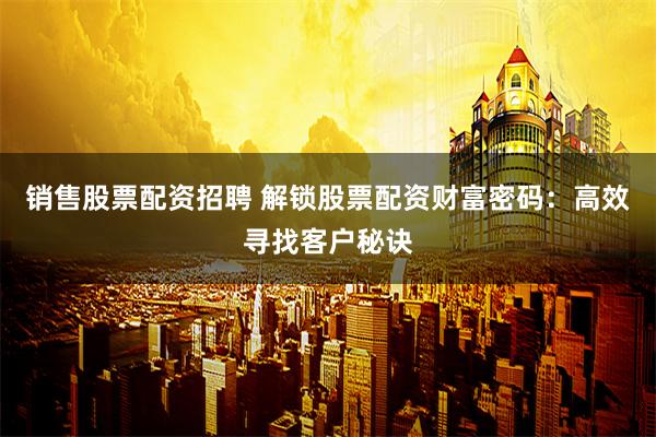 销售股票配资招聘 解锁股票配资财富密码：高效寻找客户秘诀