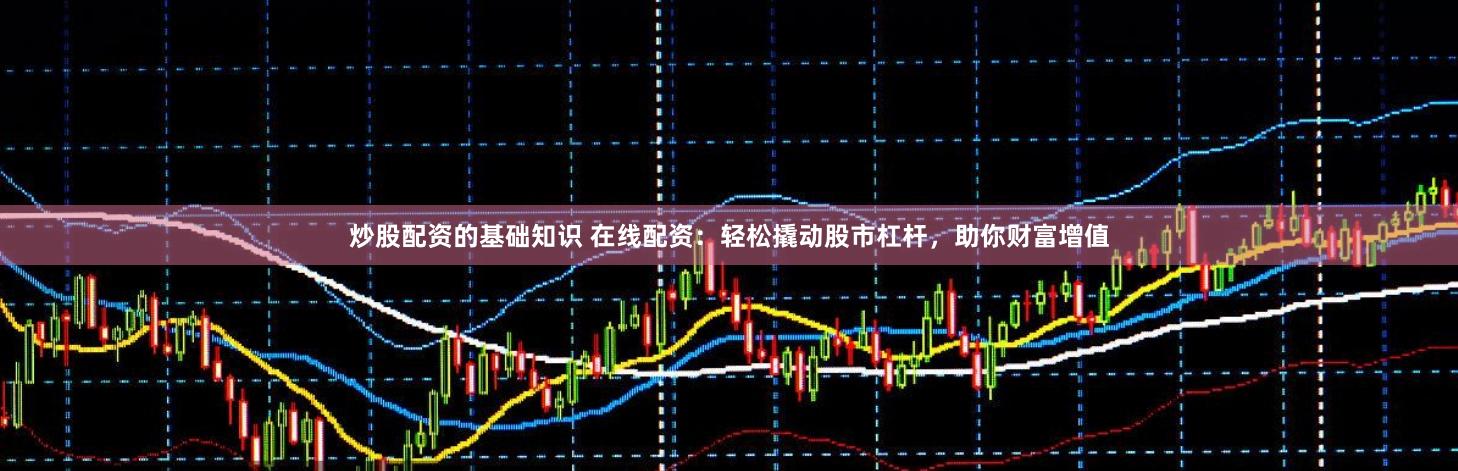 炒股配资的基础知识 在线配资：轻松撬动股市杠杆，助你财富增值