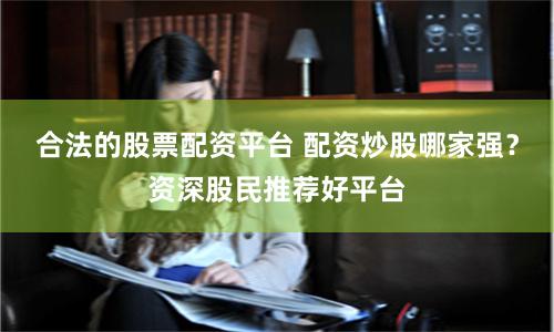 合法的股票配资平台 配资炒股哪家强？资深股民推荐好平台
