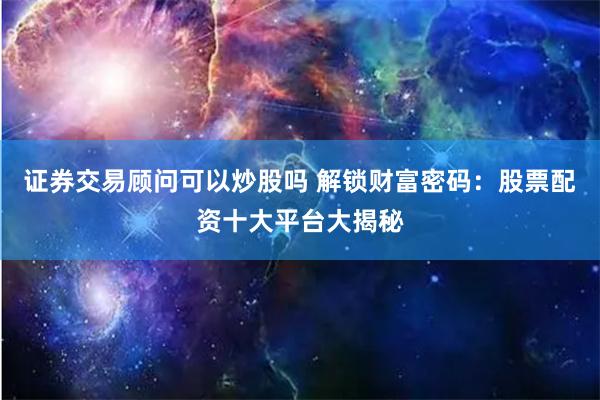 证券交易顾问可以炒股吗 解锁财富密码：股票配资十大平台大揭秘