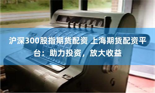 沪深300股指期货配资 上海期货配资平台：助力投资，放大收益