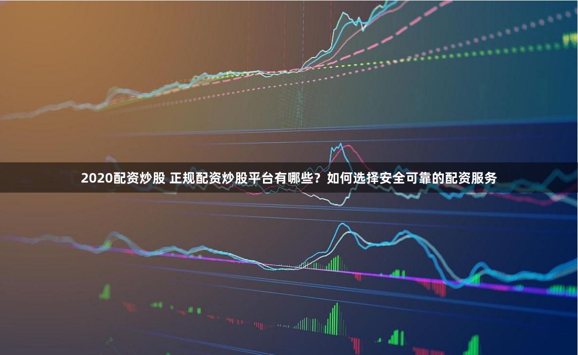 2020配资炒股 正规配资炒股平台有哪些？如何选择安全可靠的配资服务